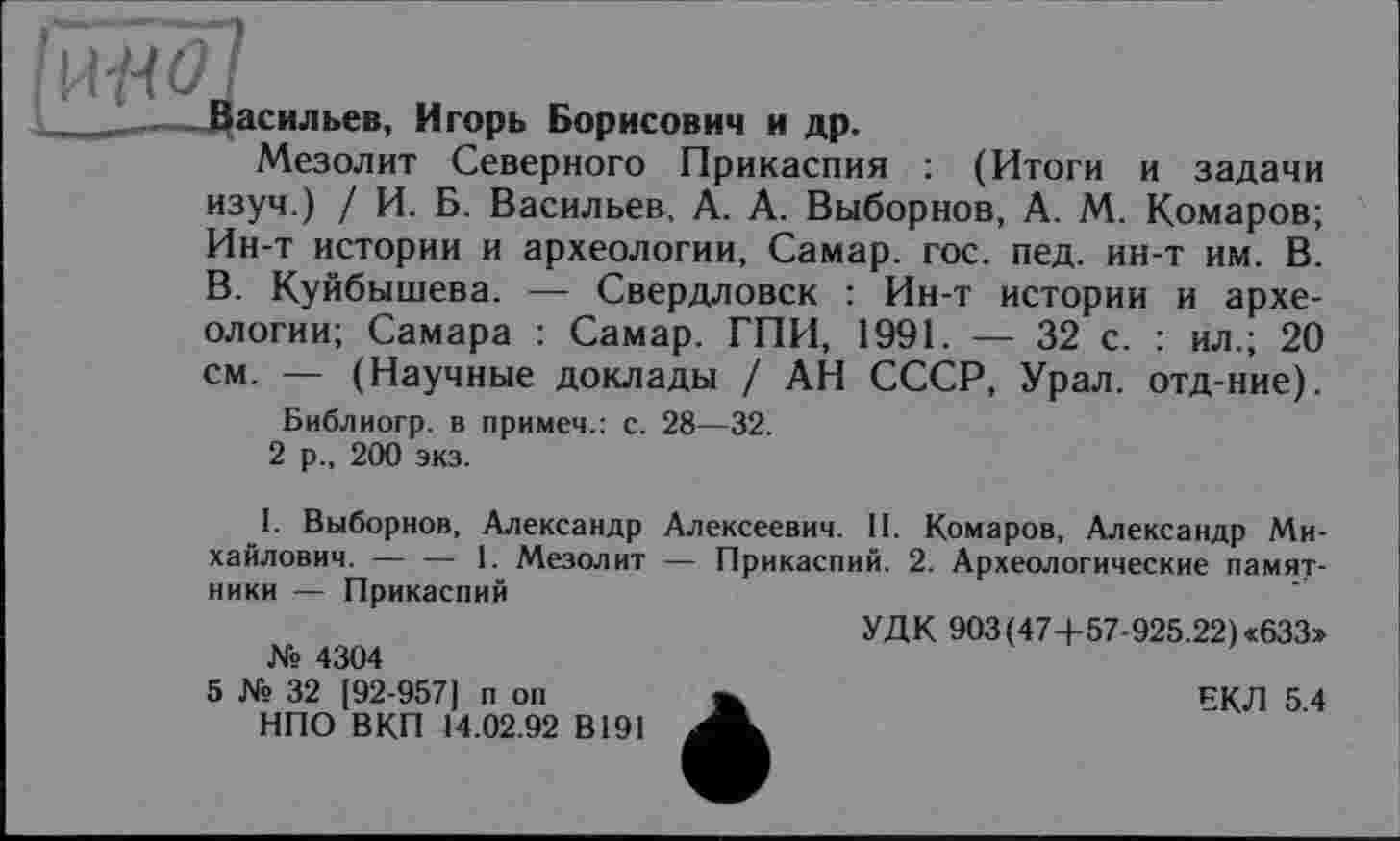 ﻿fÜliÖl
Васильев, Игорь Борисович и др.
Мезолит Северного Прикаспия : (Итоги и задачи изуч.) / И. Б. Васильев, А. А. Выборнов, А. М. Комаров; Ин-т истории и археологии, Самар, гос. пед. ин-т им. В. В. Куйбышева. — Свердловск : Ин-т истории и археологии; Самара : Самар. ГПИ, 1991. — 32 с. : ил.; 20 см. — (Научные доклады / АН СССР, Урал, отд-ние).
Библиогр. в примем.: с. 28—32.
2 р., 200 экз.
1. Выборнов, Александр Алексеевич. II. Комаров, Александр Михайлович. -----1. Мезолит — Прикаспий. 2. Археологические памят-
ники — Прикаспий
УДК 903 (47+57-925.22) «633» № 4304
5 № 32 [92-957] п on	ЕКЛ 5 4
НПО ВКП 14.02.92 В191